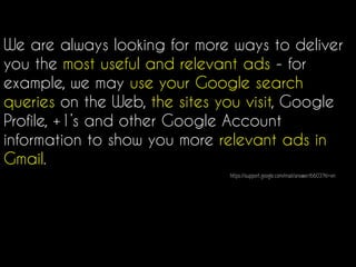 We are always looking for more ways to deliver
you the most useful and relevant ads - for
example, we may use your Google search
queries on the Web, the sites you visit, Google
Profile, +1’s and other Google Account
information to show you more relevant ads in
Gmail.
https://support.google.com/mail/answer/6603?hl=en
 