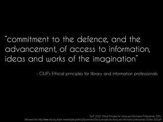 “commitment to the defence, and the
advancement, of access to information,
ideas and works of the imagination”
CILIP. (2012). Ethical Principles for Library and Information Professionals, 2004.
Retrieved from http://www.cilip.org.uk/get-involved/policy/ethics/Documents/Ethical principles for library and information professionals October 2012.pdf
- CILIP’s Ethical principles for library and information professionals
 
