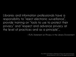 Libraries and information professionals have a
responsibility to “reject electronic surveillance”,
provide training on “tools to use to protect their
privacy” and “respect and advance privacy at
the level of practices and as a principle”...
- IFLA’s Statement on Privacy in the Library Environment
IFLA. (2015). IFLA Publishes a Statement on Privacy in the Library Environment.
Retrieved November 8, 2015, from http://www.ifla.org/node/9803
 