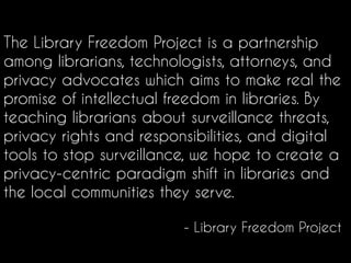 The Library Freedom Project is a partnership
among librarians, technologists, attorneys, and
privacy advocates which aims to make real the
promise of intellectual freedom in libraries. By
teaching librarians about surveillance threats,
privacy rights and responsibilities, and digital
tools to stop surveillance, we hope to create a
privacy-centric paradigm shift in libraries and
the local communities they serve.
- Library Freedom Project
 