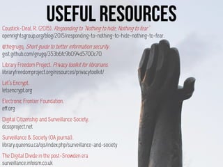 Coustick-Deal, R. (2015). Responding to "Nothing to hide, Nothing to fear"
openrightsgroup.org/blog/2015/responding-to-nothing-to-hide-nothing-to-fear.
@thegrugq. Short guide to better information security.
gist.github.com/grugq/353b6fc9b094d5700c70
Library Freedom Project. Privacy toolkit for librarians.
libraryfreedomproject.org/resources/privacytoolkit/
Let’s Encrypt.
letsencrypt.org
Electronic Frontier Foundation.
eff.org
Digital Citizenship and Surveillance Society.
dcssproject.net
Surveillance & Society (OA journal).
library.queensu.ca/ojs/index.php/surveillance-and-society
The Digital Divide in the post-Snowden era
surveillance.infoism.co.uk
 