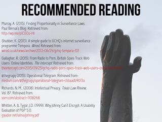 Murray, A. (2015). Finding Proportionality in Surveillance Laws.
Paul Bernal’s Blog. Retrieved from:
http://wp.me/p1CGOs-HI
Shubber, K. (2013). A simple guide to GCHQ's internet surveillance
programme Tempora. Wired. Retrieved from:
wired.co.uk/news/archive/2013-06/24/gchq-tempora-101
Gallagher, R. (2015). From Radio to Porn, British Spies Track Web
Users’ Online Identities. The Intercept. Retrieved from:
theintercept.com/2015/09/25/gchq-radio-porn-spies-track-web-users-online-identities/.
@thegrugq (2015). Operational Telegram. Retrieved from:
medium.com/@thegrugq/operational-telegram-cbbaadb9013a
Richards, N. M., (2008). Intellectual Privacy. Texas Law Review,
Vol. 87. Retrieved from:
ssrn.com/abstract=1108268
Whitten, A. & Tygar, J.D. (1999). Why Johnny Can’t Encrypt: A Usability
Evaluation of PGP 5.0.
gaudior.net/alma/johnny.pdf
 