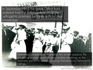 Demonstrations, Strikes, Marches, Processions: suffrage parade, c.1908. | Flickr - Photo Sharing! : taken from - https://www.flickr.com/photos/lselibrary/22678375507/
Author: LSE Library https://www.flickr.com/commons/usage/
In September 1913 the Home Office had
ordered that the photographs of all the
suffragette prisoners be taken without their
knowledge.
Detectives compiled photographic lists of key suspects, the
aim being to stop arson attacks, window-smashings or the
dramatic scenes of women chaining themselves to Parliament's
railings.
 