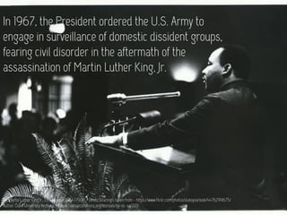 In 1967, the President ordered the U.S. Army to
engage in surveillance of domestic dissident groups,
fearing civil disorder in the aftermath of the
assassination of Martin Luther King, Jr.
Dr. Martin Luther King Jr., 13 November 1964 | Flickr - Photo Sharing! : taken from - https://www.flickr.com/photos/dukeyearlook/4476299675/
Author: Duke University Archives https://creativecommons.org/licenses/by-nc-sa/2.0/
 