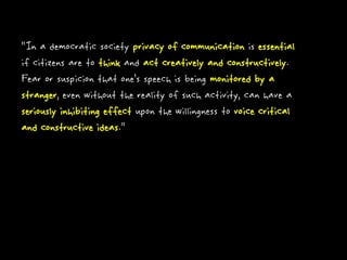 “In a democratic society privacy of communication is essential
if citizens are to think and act creatively and constructively.
Fear or suspicion that one’s speech is being monitored by a
stranger, even without the reality of such activity, can have a
seriously inhibiting effect upon the willingness to voice critical
and constructive ideas.”
 