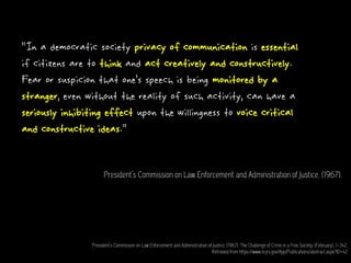 “In a democratic society privacy of communication is essential
if citizens are to think and act creatively and constructively.
Fear or suspicion that one’s speech is being monitored by a
stranger, even without the reality of such activity, can have a
seriously inhibiting effect upon the willingness to voice critical
and constructive ideas.”
President’s Commission on Law Enforcement and Administration of Justice. (1967).
President’s Commission on Law Enforcement and Administration of Justice. (1967). The Challenge of Crime in a Free Society, (February), 1–342.
Retrieved from https://www.ncjrs.gov/App/Publications/abstract.aspx?ID=42
 