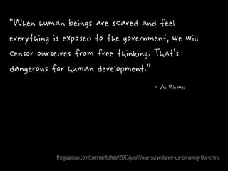 “When human beings are scared and feel
everything is exposed to the government, we will
censor ourselves from free thinking. That's
dangerous for human development.”
- Ai Weiwei
theguardian.com/commentisfree/2013/jun/11/nsa-surveillance-us-behaving-like-china
 