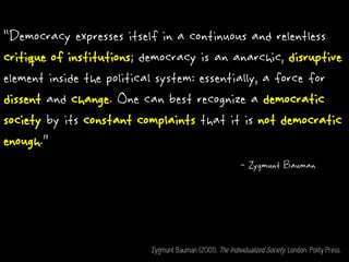 “Democracy expresses itself in a continuous and relentless
critique of institutions; democracy is an anarchic, disruptive
element inside the political system: essentially, a force for
dissent and change. One can best recognize a democratic
society by its constant complaints that it is not democratic
enough.”
- Zygmunt Bauman
Zygmunt Bauman (2001), The Individualized Society. London: Polity Press.
 
