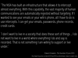 "The NSA has built an infrastructure that allows it to intercept
almost everything. With this capability, the vast majority of human
communications are automatically ingested without targeting. If I
wanted to see your emails or your wife's phone, all I have to do is
use intercepts. I can get your emails, passwords, phone records,
credit cards.
"I don't want to live in a society that does these sort of things … I do
not want to live in a world where everything I do and say is
recorded. That is not something I am willing to support or live
under."
Edward Snowden, The Guardian, 10 June 2013
http://www.theguardian.com/world/2013/jun/09/nsa-whistleblower-edward-snowden-why
 