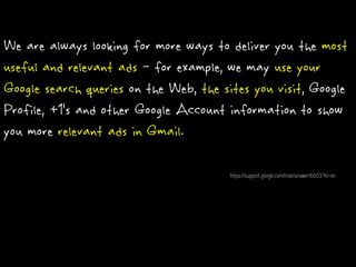 We are always looking for more ways to deliver you the most
useful and relevant ads - for example, we may use your
Google search queries on the Web, the sites you visit, Google
Profile, +1’s and other Google Account information to show
you more relevant ads in Gmail.
https://support.google.com/mail/answer/6603?hl=en
 