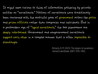 It might seem curious to think of information gathering by private
entities as "surveillance." Notions of surveillance have traditionally
been concerned with the watchful gaze of government actors like police
and prison officials rather than companies and individuals. But in
a postmodern age of "liquid surveillance," the two phenomena are
deeply intertwined. Government and nongovernment surveillance
support each other in a complex manner that is often impossible to
disentangle.
Richards, N. M. (2013). The dangers of surveillance.
Harvard Law Review, 126(7), 1934–1965.
 