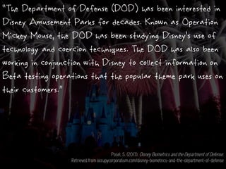 “The Department of Defense (DOD) has been interested in
Disney Amusement Parks for decades. Known as Operation
Mickey Mouse, the DOD has been studying Disney’s use of
technology and coercion techniques. The DOD has also been
working in conjunction with Disney to collect information on
Beta testing operations that the popular theme park uses on
their customers.”
Posel, S. (2013). Disney Biometrics and the Department of Defense.
Retrieved from occupycorporatism.com/disney-biometrics-and-the-department-of-defense
 