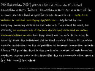 190 Subsection (9)(f) provides for the retention of internet
connection records. Internet connection records are a record of the
internet services that a specific device connects to – such as a
website or instant messaging application – captured by the
company providing access to the internet. They could be used, for
example, to demonstrate a certain device had accessed an online
communications service but they would not be able to be used to
identify what the individual did on that service. Clause 47 provides
certain restrictions on the acquisition of internet connection records.
Clause 193 provides that in the particular context of web browsing
anything beyond data which identifies the telecommunication service
(e.g. bbc.co.uk) is content.
Home Office (2015). Draft Investigatory Powers Bill. Retrieved from https://www.gov.uk/government/publications/draft-investigatory-powers-bill
 