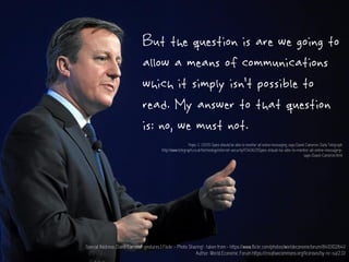 But the question is are we going to
allow a means of communications
which it simply isn’t possible to
read. My answer to that question
is: no, we must not.
Special Address: David Cameron gestures | Flickr - Photo Sharing! : taken from - https://www.flickr.com/photos/worldeconomicforum/8410102641/
Author: World Economic Forum https://creativecommons.org/licenses/by-nc-sa/2.0/
Hope, C. (2015) Spies should be able to monitor all online messaging, says David Cameron. Daily Telegraph
http://www.telegraph.co.uk/technology/internet-security/11340621/Spies-should-be-able-to-monitor-all-online-messaging-
says-David-Cameron.html
 