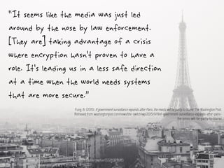 “It seems like the media was just led
around by the nose by law enforcement.
[They are] taking advantage of a crisis
where encryption hasn’t proven to have a
role. It’s leading us in a less safe direction
at a time when the world needs systems
that are more secure.”
Fung, B. (2015). If government surveillance expands after Paris, the media will be partly to blame. The Washington Post.
Retrieved from: washingtonpost.com/news/the-switch/wp/2015/11/19/if-government-surveillance-expands-after-paris-
the-press-will-be-partly-to-blame/
Paris | Flickr - Photo Sharing! : taken from - https://www.flickr.com/photos/gwpfae/13326359683
Author: MacPepper https://creativecommons.org/licenses/by-nc-sa/2.0/
 