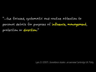 “...the focused, systematic and routine attention to
personal details for purposes of influence, management,
protection or direction.”
Lyon, D. (2007). Surveillance studies : an overview. Cambridge UK: Polity.
 