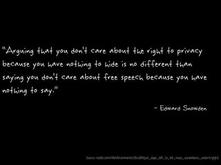 "Arguing that you don't care about the right to privacy
because you have nothing to hide is no different than
saying you don't care about free speech because you have
nothing to say.”
- Edward Snowden
Source: reddit.com/r/IAmA/comments/36ru89/just_days_left_to_kill_mass_surveillance_under/crglgh2
 