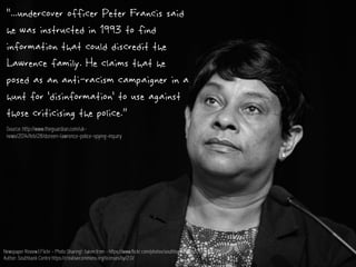 Newspaper Review | Flickr - Photo Sharing! : taken from - https://www.flickr.com/photos/southbankcentre/13034106905/
Author: Southbank Centre https://creativecommons.org/licenses/by/2.0/
“...undercover officer Peter Francis said
he was instructed in 1993 to find
information that could discredit the
Lawrence family. He claims that he
posed as an anti-racism campaigner in a
hunt for ‘disinformation’ to use against
those criticising the police.”
Source: http://www.theguardian.com/uk-
news/2014/feb/28/doreen-lawrence-police-spying-inquiry
 