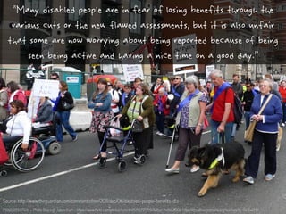 P1060939 | Flickr - Photo Sharing! : taken from - https://www.flickr.com/photos/helen61/5716717759/Author: helen.2006 https://creativecommons.org/licenses/by-nc-sa/2.0/
“Many disabled people are in fear of losing benefits through the
various cuts or the new flawed assessments, but it is also unfair
that some are now worrying about being reported because of being
seen being active and having a nice time on a good day.”
Source: http://www.theguardian.com/commentisfree/2011/dec/06/disabled-people-benefits-dla
 