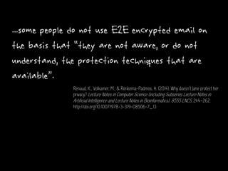 ...some people do not use E2E encrypted email on
the basis that “they are not aware, or do not
understand, the protection techniques that are
available”.
Renaud, K., Volkamer, M., & Renkema-Padmos, A. (2014). Why doesn’t Jane protect her
privacy? Lecture Notes in Computer Science (including Subseries Lecture Notes in
Artificial Intelligence and Lecture Notes in Bioinformatics), 8555 LNCS, 244–262.
http://doi.org/10.1007/978-3-319-08506-7_13
 
