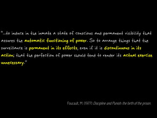 “...to induce in the inmate a state of conscious and permanent visibility that
assures the automatic functioning of power. So to arrange things that the
surveillance is permanent in its effects, even if it is discontinuous in its
action; that the perfection of power should tend to render its actual exercise
unnecessary.”
Foucault, M. (1977) Discipline and Punish: the birth of the prison.
 
