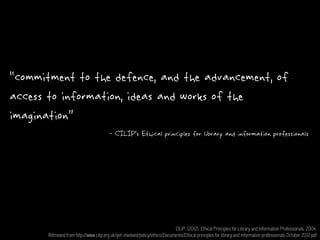 “commitment to the defence, and the advancement, of
access to information, ideas and works of the
imagination”
CILIP. (2012). Ethical Principles for Library and Information Professionals, 2004.
Retrieved from http://www.cilip.org.uk/get-involved/policy/ethics/Documents/Ethical principles for library and information professionals October 2012.pdf
- CILIP’s Ethical principles for library and information professionals
 