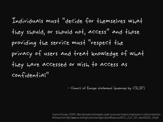 Individuals must “decide for themselves what
they should, or should not, access” and those
providing the service must “respect the
privacy of users and treat knowledge of what
they have accessed or wish to access as
confidential”
- Council of Europe statement (endorsed by CILIP)
Council of Europe. (2000). New information technologies: public access and freedom of expression in cultural institutions.
Retrieved from http://www.coe.int/t/dg4/cultureheritage/culture/Resources/DECS_CULT_NTI_libex(2000)2_EN.pdf
 