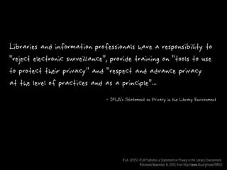 Libraries and information professionals have a responsibility to
“reject electronic surveillance”, provide training on “tools to use
to protect their privacy” and “respect and advance privacy
at the level of practices and as a principle”...
- IFLA’s Statement on Privacy in the Library Environment
IFLA. (2015). IFLA Publishes a Statement on Privacy in the Library Environment.
Retrieved November 8, 2015, from http://www.ifla.org/node/9803
 