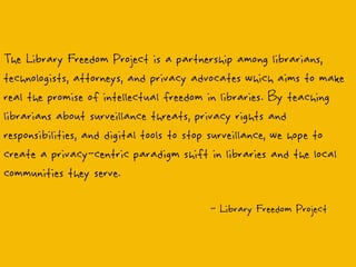 The Library Freedom Project is a partnership among librarians,
technologists, attorneys, and privacy advocates which aims to make
real the promise of intellectual freedom in libraries. By teaching
librarians about surveillance threats, privacy rights and
responsibilities, and digital tools to stop surveillance, we hope to
create a privacy-centric paradigm shift in libraries and the local
communities they serve.
- Library Freedom Project
 