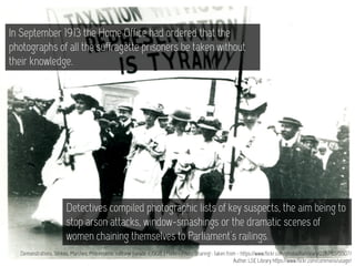 Demonstrations, Strikes, Marches, Processions: suffrage parade, c.1908. | Flickr - Photo Sharing! : taken from - https://www.flickr.com/photos/lselibrary/22678375507/
Author: LSE Library https://www.flickr.com/commons/usage/
In September 1913 the Home Office had ordered that the
photographs of all the suffragette prisoners be taken without
their knowledge.
Detectives compiled photographic lists of key suspects, the aim being to
stop arson attacks, window-smashings or the dramatic scenes of
women chaining themselves to Parliament's railings.
 