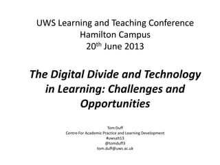 UWS Learning and Teaching Conference
Hamilton Campus
20th June 2013
The Digital Divide and Technology
in Learning: Challenges and
Opportunities
Tom Duff
Centre For Academic Practice and Learning Development
#uwsalt13
@tomduff3
tom.duff@uws.ac.uk
 