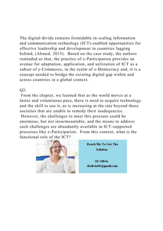 The digital divide remains formidable in scaling information
and communication technology (ICT)-enabled opportunities for
effective leadership and development in countries lagging
behind, (Ahmed, 2015). Based on the case study, the authors
reminded us that, the practice of e-Participation provides an
avenue for adaptation, application, and utilization of ICT as a
subset of e-Commerce, in the realm of e-Democracy and, it is a
concept needed to bridge the existing digital gap within and
across countries in a global context.
Q2:
From the chapter, we learned that as the world moves at a
faster and voluminous pace, there is need to acquire technology
and the skill to use it, as is increasing at the rate beyond those
societies that are unable to remedy their inadequacies.
However, the challenges to meet this pressure could be
enormous, but not insurmountable, and the means to address
such challenges are abundantly available in ICT-supported
processes like e-Participation. From this context, what is the
functional role of the ICT?
 