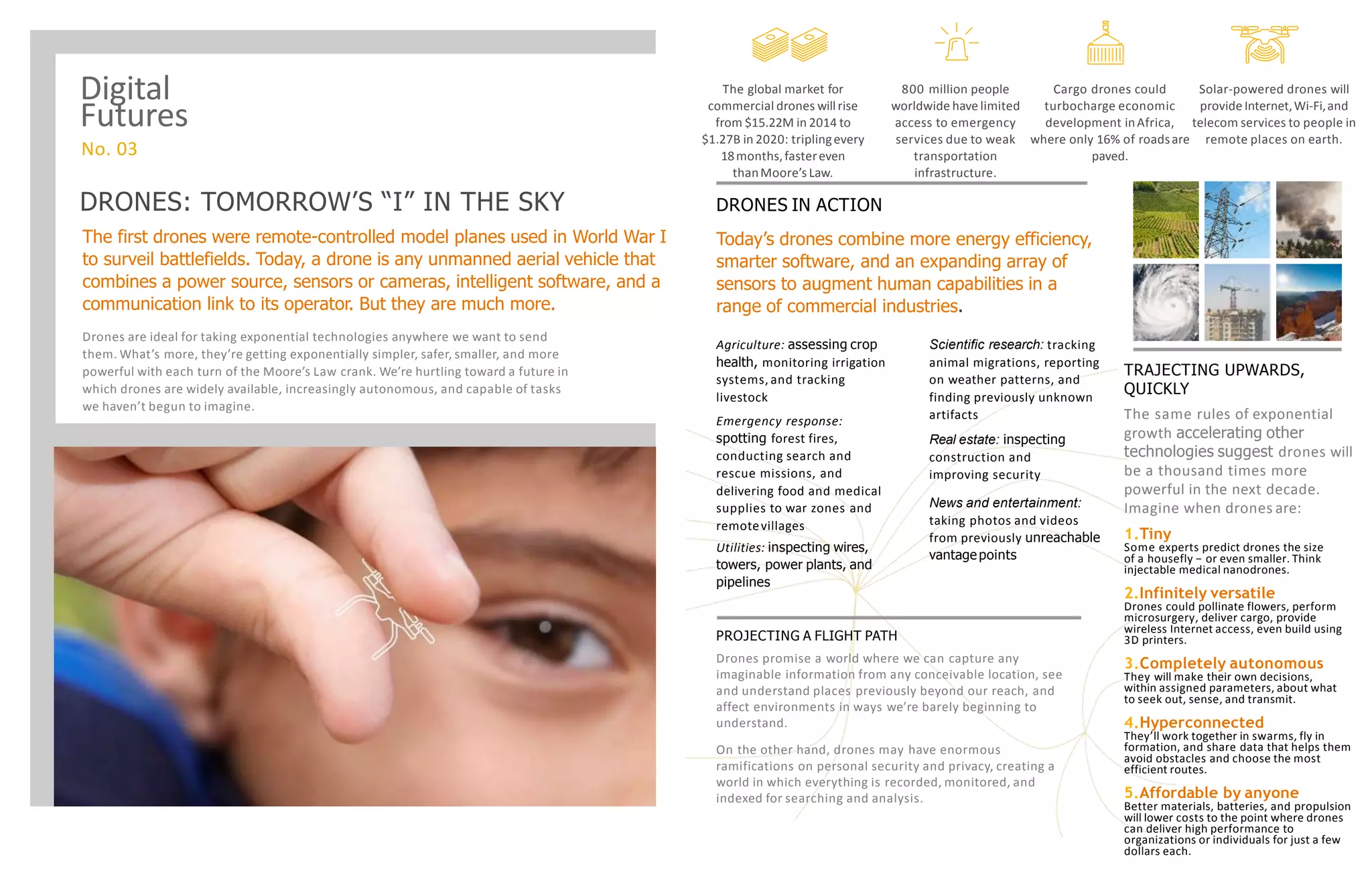 DRONES: TOMORROW’S “I” IN THE SKY
The first drones were remote-controlled model planes used in World War I
to surveil battlefields. Today, a drone is any unmanned aerial vehicle that
combines a power source, sensors or cameras, intelligent software, and a
communication link to its operator. But they are much more.
Drones are ideal for taking exponential technologies anywhere we want to send
them. What’s more, they’re getting exponentially simpler, safer, smaller, and more
powerful with each turn of the Moore’s Law crank. We’re hurtling toward a future in
which drones are widely available, increasingly autonomous, and capable of tasks
we haven’t begun to imagine.
On the other hand, drones may have enormous
ramifications on personal security and privacy, creating a
world in which everything is recorded, monitored, and
indexed for searching and analysis.
PROJECTING A FLIGHT PATH
Drones promise a world where we can capture any
imaginable information from any conceivable location, see
and understand places previously beyond our reach, and
affect environments in ways we’re barely beginning to
understand.
TRAJECTING UPWARDS,
QUICKLY
The same rules of exponential
growth accelerating other
technologies suggest drones will
be a thousand times more
powerful in the next decade.
Imagine when drones are:
1.Tiny
Some experts predict drones the size
of a housefly − or even smaller. Think
injectable medical nanodrones.
2.Infinitely versatile
Drones could pollinate flowers, perform
microsurgery, deliver cargo, provide
wireless Internet access, even build using
3D printers.
3.Completely autonomous
They will make their own decisions,
within assigned parameters, about what
to seek out, sense, and transmit.
4.Hyperconnected
They’ll work together in swarms, fly in
formation, and share data that helps them
avoid obstacles and choose the most
efficient routes.
5.Affordable by anyone
Better materials, batteries, and propulsion
will lower costs to the point where drones
can deliver high performance to
organizations or individuals for just a few
dollars each.
DRONES IN ACTION
Today’s drones combine more energy efficiency,
smarter software, and an expanding array of
sensors to augment human capabilities in a
range of commercial industries.
Agriculture: assessing crop
health, monitoring irrigation
systems, and tracking
livestock
Emergency response:
spotting forest fires,
conducting search and
rescue missions, and
delivering food and medical
supplies to war zones and
remotevillages
Utilities: inspecting wires,
towers, power plants, and
pipelines
Scientific research: tracking
animal migrations, reporting
on weather patterns, and
finding previously unknown
artifacts
Real estate: inspecting
construction and
improving security
News and entertainment:
taking photos and videos
from previously unreachable
vantagepoints
The global market for
commercial drones will rise
from $15.22M in 2014 to
$1.27B in 2020: triplingevery
18months,fastereven
thanMoore’s Law.
800 million people
worldwide have limited
access to emergency
services due to weak
transportation
infrastructure.
Cargo drones could
turbocharge economic
development inAfrica,
where only 16% of roadsare
paved.
Solar-powered drones will
provide Internet,Wi-Fi,and
telecom services to people in
remote places on earth.
Digital
Futures
No. 03
 