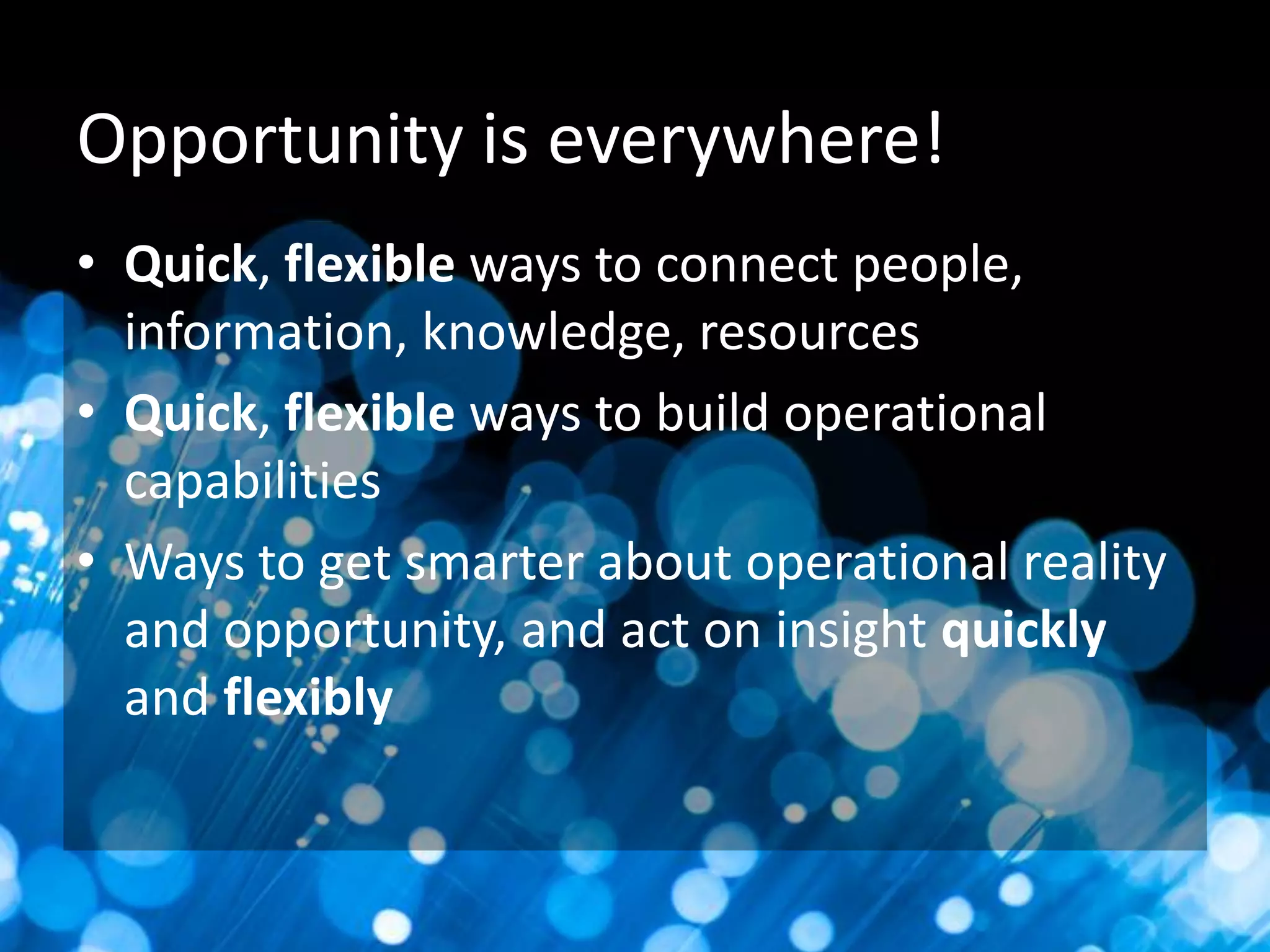 Opportunity is everywhere!
• Quick, flexible ways to connect people,
information, knowledge, resources
• Quick, flexible ways to build operational
capabilities
• Ways to get smarter about operational reality
and opportunity, and act on insight quickly
and flexibly

 