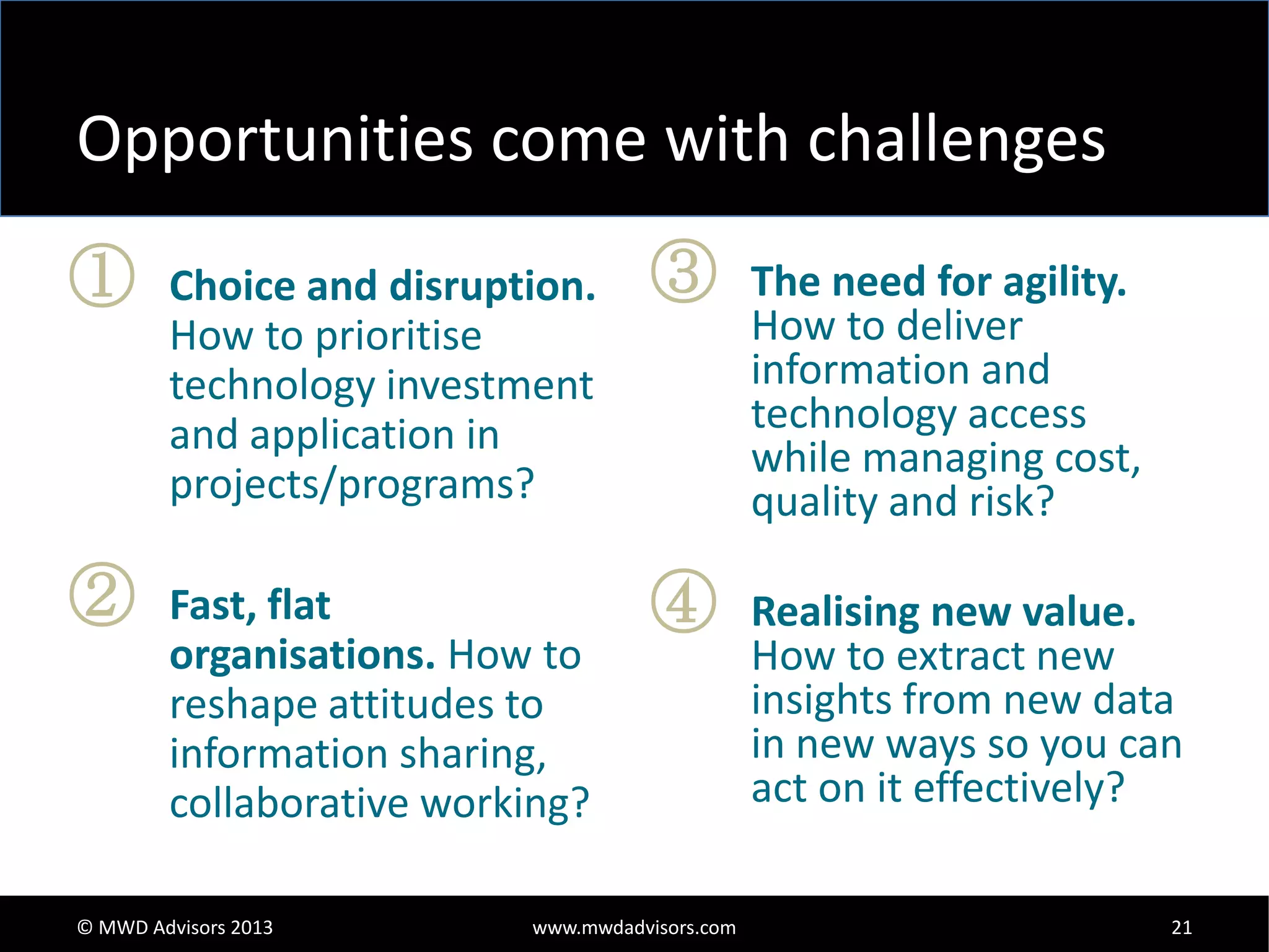 Opportunities come with challenges
①

②

Choice and disruption.
How to prioritise
technology investment
and application in
projects/programs?
Fast, flat
organisations. How to
reshape attitudes to
information sharing,
collaborative working?

© MWD Advisors 2013

③

④

www.mwdadvisors.com

The need for agility.
How to deliver
information and
technology access
while managing cost,
quality and risk?
Realising new value.
How to extract new
insights from new data
in new ways so you can
act on it effectively?
21

 