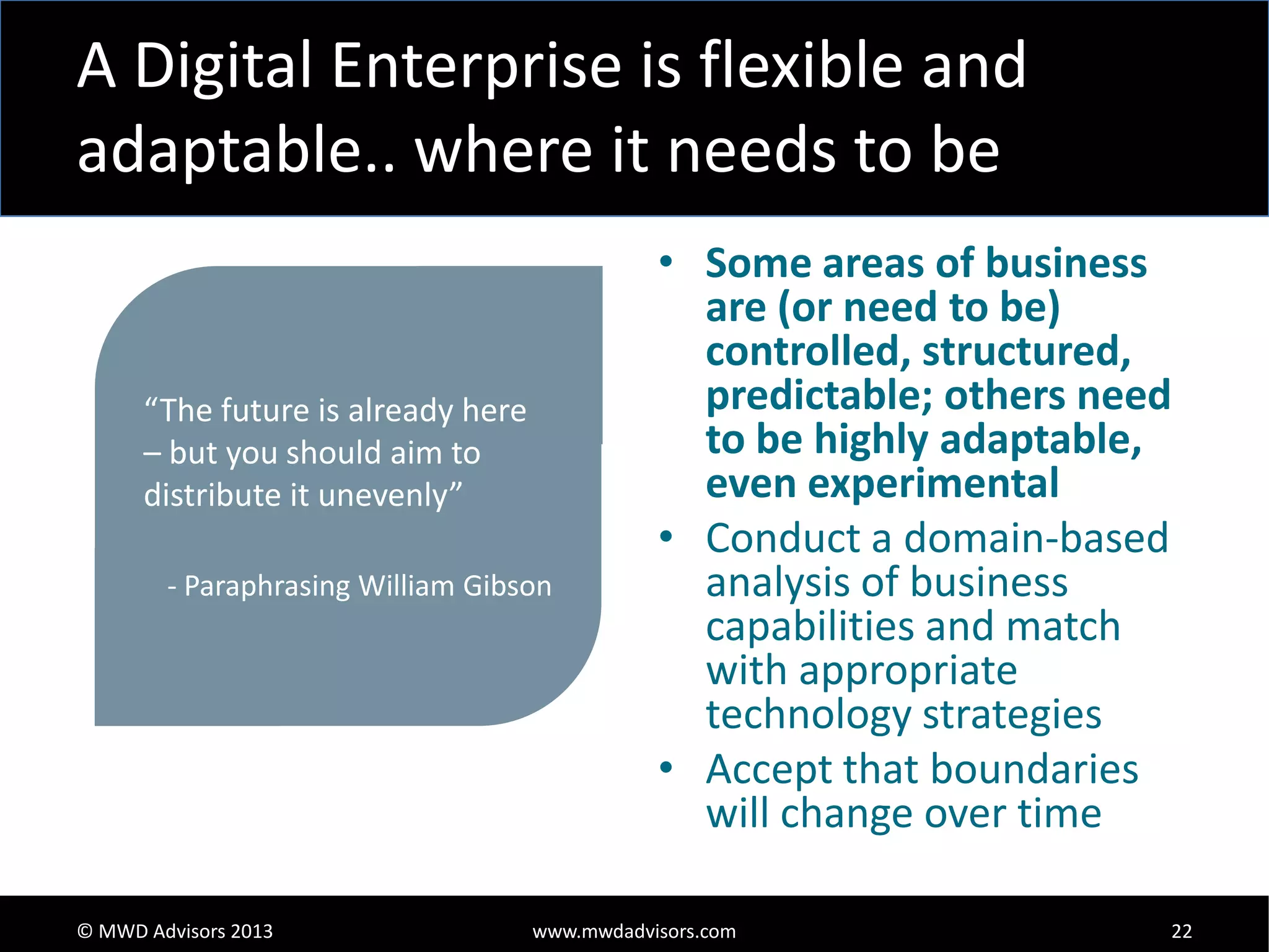 A Digital Enterprise is flexible and
adaptable.. where it needs to be

“The future is already here
– but you should aim to
distribute it unevenly”
- Paraphrasing William Gibson

© MWD Advisors 2013

• Some areas of business
are (or need to be)
controlled, structured,
predictable; others need
to be highly adaptable,
even experimental
• Conduct a domain-based
analysis of business
capabilities and match
with appropriate
technology strategies
• Accept that boundaries
will change over time

www.mwdadvisors.com

22

 