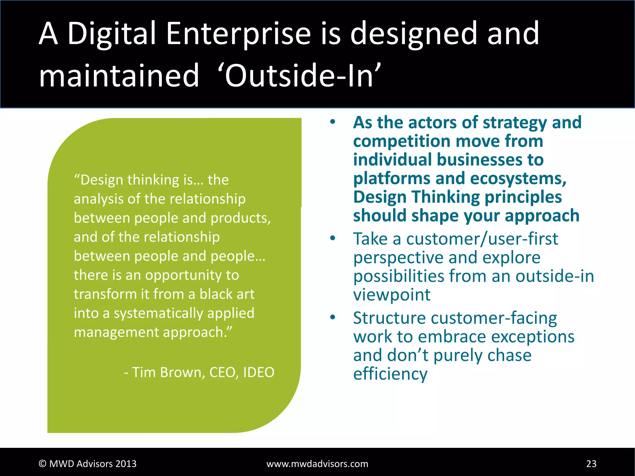 A Digital Enterprise is designed and
maintained ‘Outside-In’
“Design thinking is… the
analysis of the relationship
between people and products,
and of the relationship
between people and people…
there is an opportunity to
transform it from a black art
into a systematically applied
management approach.”
- Tim Brown, CEO, IDEO

© MWD Advisors 2013

• As the actors of strategy and
competition move from
individual businesses to
platforms and ecosystems,
Design Thinking principles
should shape your approach
• Take a customer/user-first
perspective and explore
possibilities from an outside-in
viewpoint
• Structure customer-facing
work to embrace exceptions
and don’t purely chase
efficiency

www.mwdadvisors.com

23

 