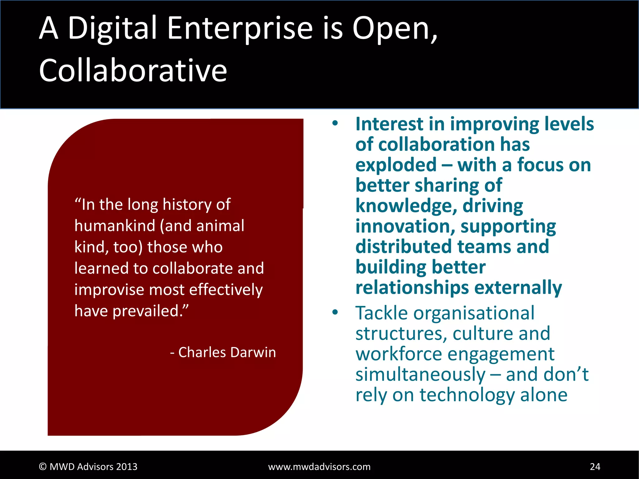 A Digital Enterprise is Open,
Collaborative

“In the long history of
humankind (and animal
kind, too) those who
learned to collaborate and
improvise most effectively
have prevailed.”
- Charles Darwin

© MWD Advisors 2013

• Interest in improving levels
of collaboration has
exploded – with a focus on
better sharing of
knowledge, driving
innovation, supporting
distributed teams and
building better
relationships externally
• Tackle organisational
structures, culture and
workforce engagement
simultaneously – and don’t
rely on technology alone

www.mwdadvisors.com

24

 