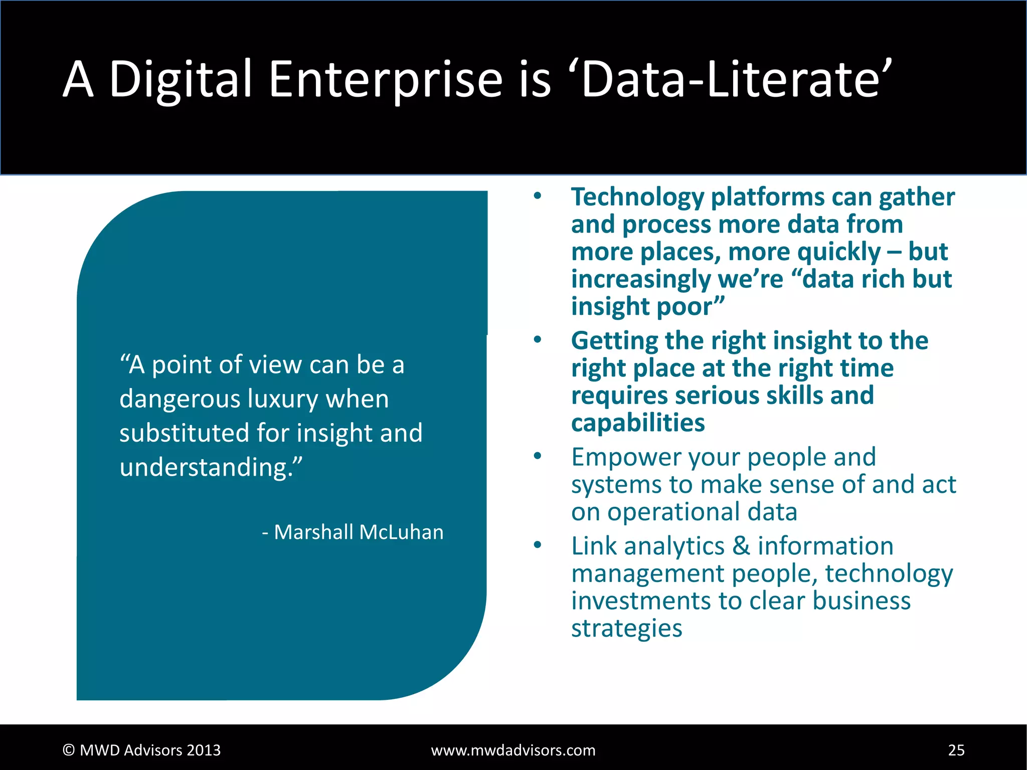 A Digital Enterprise is ‘Data-Literate’

“A point of view can be a
dangerous luxury when
substituted for insight and
understanding.”
- Marshall McLuhan

© MWD Advisors 2013

• Technology platforms can gather
and process more data from
more places, more quickly – but
increasingly we’re “data rich but
insight poor”
• Getting the right insight to the
right place at the right time
requires serious skills and
capabilities
• Empower your people and
systems to make sense of and act
on operational data
• Link analytics & information
management people, technology
investments to clear business
strategies

www.mwdadvisors.com

25

 