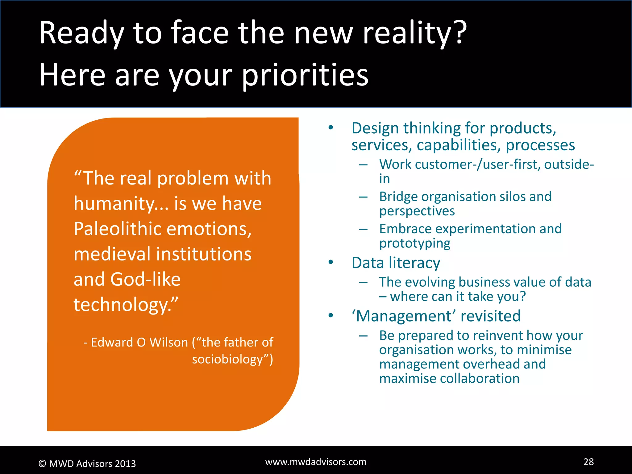 Ready to face the new reality?
Here are your priorities
• Design thinking for products,
services, capabilities, processes

“The real problem with
humanity... is we have
Paleolithic emotions,
medieval institutions
and God-like
technology.”
- Edward O Wilson (“the father of
sociobiology”)

© MWD Advisors 2013

– Work customer-/user-first, outsidein
– Bridge organisation silos and
perspectives
– Embrace experimentation and
prototyping

• Data literacy
– The evolving business value of data
– where can it take you?

• ‘Management’ revisited
– Be prepared to reinvent how your
organisation works, to minimise
management overhead and
maximise collaboration

www.mwdadvisors.com

28

 