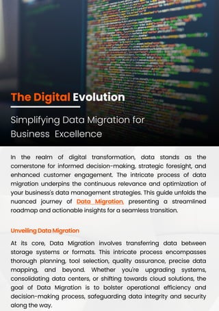 The Digital Evolution
In the realm of digital transformation, data stands as the
cornerstone for informed decision-making, strategic foresight, and
enhanced customer engagement. The intricate process of data
migration underpins the continuous relevance and optimization of
your business's data management strategies. This guide unfolds the
nuanced journey of presenting a streamlined
roadmap and actionable insights for a seamless transition.
Data Migration,
At its core, Data Migration involves transferring data between
storage systems or formats. This intricate process encompasses
thorough planning, tool selection, quality assurance, precise data
mapping, and beyond. Whether you're upgrading systems,
consolidating data centers, or shifting towards cloud solutions, the
goal of Data Migration is to bolster operational efficiency and
decision-making process, safeguarding data integrity and security
along the way.
Unveiling Data Migration
Simplifying Data Migration for
Business Excellence
 