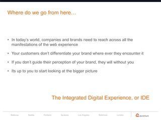 Where do we go from here…




• In today’s world, companies and brands need to reach across all the
  manifestations of the web experience

• Your customers don’t differentiate your brand where ever they encounter it

• If you don’t guide their perception of your brand, they will without you

• Its up to you to start looking at the bigger picture




                                  The Integrated Digital Experience, or IDE


  Bellevue   Seattle   Portland      Spokane   Los Angeles   Baltimore   London
 