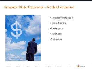 Integrated Digital Experience – A Sales Perspective


                                                    •Product Awareness

                                                    •Consideration

                                                    •Preference

                                                    •Purchase

                                                    •Retention




 Bellevue   Seattle   Portland   Spokane   Los Angeles   Baltimore   London
 