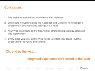 Conclusions


1. The Web has evolved into much more than Websites

2. With social networking sites like Facebook and LinkedIn, its no longer a
   question of if your company belongs, it’s a must

3. Your Web site should be the hub, with a strong linking strategy across all
   web experiences

4. Every place you exist on the Web needs to reflect your brand (but that
   doesn’t mean its has to be branded.



 Oh, and by the way…

                       Integrated experience isn’t limited to the Web

 Bellevue   Seattle   Portland   Spokane   Los Angeles   Baltimore   London
 