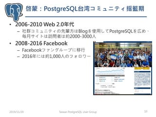 啓蒙：PostgreSQL台湾コミュニティ揺籃期
• 2006-2010 Web 2.0年代
– 社群コミュニティの先輩方はBlogを使用してPostgreSQLを広め、
毎月サイトは訪問者は約2000-3000人
• 2008-2016 Facebook
– Facebookファングループに移行
– 2016年には約1,000人のフォロワー
Taiwan PostgreSQL User Group 102019/11/20
 