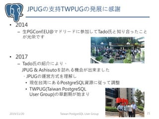 • 2014
– 生PGConf.EU@マドリードに参加してTado氏と知り合ったこと
が光栄です
• 2017
– Tado氏の紹介により、
JPUG & Ashisutoを訪れる機会が出来ました
・JPUGの運営方式を理解し
• 現在台湾にあるPostgreSQL資源に従って調整
• TWPUG(Taiwan PostgreSQL
User Group)の草創期が始まり
JPUGの支持TWPUGの発展に感謝
Taiwan PostgreSQL User Group 212019/11/20
 