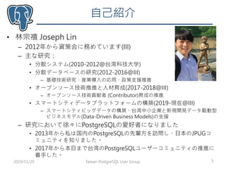 自己紹介
• 林宗禧 Joseph Lin
– 2012年から資策会に務めています(III)
– 主な研究：
• 分散システム(2010-2012@台湾科技大学)
• 分散データベースの研究(2012-2016@III)
– 基礎技術研究、産業導入の応用、政策支援推進
• オープンソース技術推進と人材育成(2017-2018@III)
– オープンソース技術貢献者 (Contributor)育成の推進
• スマートシティデータプラットフォームの構築(2019-現在@III)
– スマートシティビッグデータの構築、台湾中小企業と新規開発データ駆動型
ビジネスモデル(Data-Driven Business Models)の支援
– 研究において徐々にPostgreSQLの愛好者になりました
• 2013年から私は国内のPostgreSQLの先輩方を訪問し、日本のJPUGコ
ミュニティを知りました。
• 2017年から本日まで台湾のPostgreSQLユーザーコミュニティの推進に
着手した。
2019/11/20 3Taiwan PostgreSQL User Group
 
