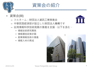 資策会の紹介
• 資策会(III)
– フルネーム：財団法人資訊工業策進会
– 中華民国経済部が設立した財団法人機構です
– 台湾情報科学技術発展の推進を支援、以下を含む，
• 情報技術研究開発
• 情報通信政策計画
• 産業情報技術の推進
• 情報人材の育成
2019/11/20 4Taiwan PostgreSQL User Group
 