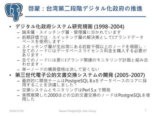 啓蒙：台湾第二段階デジタル化政府の推進
• デジタル化政府システム研究規画 (1998-2004)
– 端末層、スイッチング層、管理層に分かれています
– 前期評価では、スイッチング層の解決案としてIブランドデータ
ベースを使用します。
– スイッチング層が全台湾にある約数千個以上のノードを規画し、
全てのノードにはデータベースライセンス料金を購入する必要が
あります。
– 全てのノードには更にIブランド関連のモニタリング計画と組み合
わせます。
– 単一ノードの構築価格は決して安くない
• 第三世代電子公的文書交換システムの開発 (2005-2007)
– 最終的に開発チームはPostgreSQL 8.xをデータベースのコアに採
用することを決議しました。
– 交換システムとモニタリングはPerl 5.x で開発
– 実際展開した2000ほどの公的文書交換のノードはPostgreSQLを使
用した
Taiwan PostgreSQL User Group 72019/11/20
 