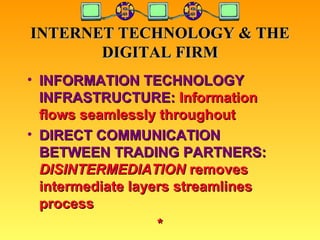 INTERNET TECHNOLOGY & THE DIGITAL FIRM INFORMATION TECHNOLOGY INFRASTRUCTURE:  Information flows seamlessly throughout DIRECT COMMUNICATION BETWEEN TRADING PARTNERS:   DISINTERMEDIATION  removes intermediate layers streamlines process * 